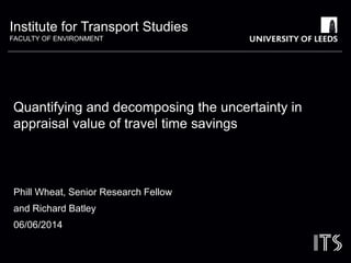 Institute for Transport Studies 
FACULTY OF ENVIRONMENT 
Quantifying and decomposing the uncertainty in 
appraisal value of travel time savings 
Phill Wheat, Senior Research Fellow 
and Richard Batley 
06/06/2014 
 