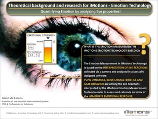 Theore8cal	
  background	
  and	
  research	
  for	
  iMo8ons	
  -­‐	
  Emo8on	
  Technology
                                  Quantifying Emotion by analyzing Eye properties!




                                                            WHAT	
  IS	
  THE	
  EMOTION	
  MEASUREMENT	
  IN
                                                            IMOTIONS	
  EMOTION	
  TECHNOLOGY	
  BASED	
  ON



                                                            The	
  Emo8on	
  Measurement	
  in	
  iMo8ons’	
  technology	
  
                                                                                                                               ?
                                                            is	
  based	
  on	
  the	
  INTERPRETATION	
  OF	
  EYE	
  REACTIONS	
  
                                                            collected	
  via	
  a	
  camera	
  and	
  analyzed	
  in	
  a	
  specially	
  
                                                            designed	
  soLware.
                                                            PUPIL	
  DYNAMICS,	
  BLINK	
  CHARACTERISTICS	
  AND	
  
                                                            GAZE	
  BEHAVIOR	
  are	
  among	
  the	
  Eye	
  Reac8ons	
  
                                                            interpreted	
  by	
  the	
  iMo8ons	
  Emo8on	
  Measurement	
  
                                                            System	
  in	
  order	
  to	
  assess	
  and	
  calculate	
  an	
  index	
  of	
  
                                                            the	
  IMMEDIATE	
  EMOTIONAL	
  RESPONSE.
Jakob de Lemos
Inventor of the emotion measurement system
CTO & Co-Founder of iMotions
 