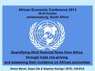 African Economic Conference 2013
28-30 October

Johannesburg, South Africa

Quantifying illicit financial flows from Africa
through trade mis-pricing
and assessing their incidence on African economies
Simon Mevel, Siope Ofa & Stephen Karingi / RITD / UN-ECA

 