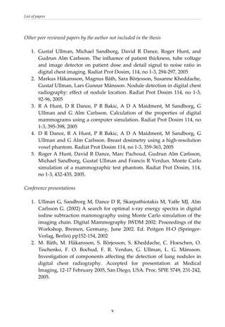 List of papers 
 
Other peer reviewed papers by the author not included in the thesis 
 
1.  Gustaf  Ullman,  Michael  Sandborg,  David  R  Dance,  Roger  Hunt,  and 
Gudrun Alm Carlsson. The influence of patient thickness, tube voltage 
and  image  detector  on  patient  dose  and  detail  signal  to noise ratio in 
digital chest imaging. Radiat Prot Dosim, 114, no 1‐3, 294‐297, 2005  
2.  Markus Håkansson, Magnus Båth, Sara Börjesson, Susanne Kheddache, 
Gustaf Ullman, Lars Gunnar Månsson. Nodule detection in digital chest 
radiography:  effect  of  nodule location. Radiat Prot Dosim 114, no 1‐3, 
92‐96, 2005  
3.  R  A  Hunt,  D  R  Dance,  P  R  Bakic,  A  D  A  Maidment,  M  Sandborg,  G 
Ullman  and  G  Alm  Carlsson.  Calculation  of  the  properties  of  digital 
mammograms using a computer simulation. Radiat Prot Dosim 114, no 
1‐3, 395‐398, 2005  
4.  D  R  Dance,  R  A  Hunt,  P  R  Bakic,  A  D  A  Maidment,  M  Sandborg,  G 
Ullman and G Alm Carlsson. Breast dosimetry using a high‐resolution 
voxel phantom. Radiat Prot Dosim 114, no 1‐3, 359‐363, 2005 
5.  Roger A Hunt, David R Dance, Marc Pachoud, Gudrun Alm Carlsson, 
Michael Sandborg, Gustaf Ullman and Francis R Verdun. Monte Carlo 
simulation of a mammographic test phantom. Radiat Prot Dosim, 114, 
no 1‐3, 432‐435, 2005. 
 
Conference presentations 
 
1.  Ullman G, Sandborg M, Dance D R, Skarpathiotakis M, Yaffe MJ, Alm 
Carlsson G. (2002) A search for optimal x‐ray energy spectra in digital 
iodine subtraction mammography using Monte Carlo simulation of the 
imaging chain. Digital Mammography IWDM 2002: Proceedings of the 
Workshop,  Bremen,  Germany,  June  2002.  Ed.  Peitgen  H‐O  (Springer‐
Verlag, Berlin) pp152‐154, 2002  
2.  M.  Båth,  M.  Håkansson,  S.  Börjesson,  S.  Kheddache,  C.  Hoeschen,  O. 
Tischenko,  F.  O.  Bochud,  F.  R.  Verdun,  G.  Ullman,  L.  G.  Månsson. 
Investigation of components affecting the detection of lung nodules in 
digital  chest  radiography.  Accepted  for  presentation  at  Medical 
Imaging, 12‐17 February 2005, San Diego, USA. Proc. SPIE 5749, 231‐242, 
2005. 
  x
 