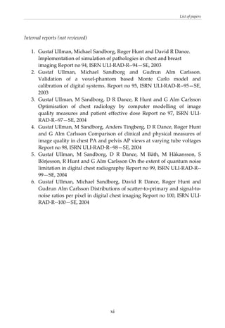 List of papers 
 
Internal reports (not reviewed) 
 
1.  Gustaf Ullman, Michael Sandborg, Roger Hunt and David R Dance. 
Implementation of simulation of pathologies in chest and breast 
imaging Report no 94, ISRN ULI‐RAD‐R‐‐94—SE, 2003 
2.  Gustaf  Ullman,  Michael  Sandborg  and  Gudrun  Alm  Carlsson. 
Validation  of  a  voxel‐phantom  based  Monte  Carlo  model  and 
calibration of digital systems. Report no 95, ISRN ULI‐RAD‐R‐‐95—SE, 
2003 
3.  Gustaf Ullman, M Sandborg, D R Dance, R Hunt and G Alm Carlsson 
Optimisation  of  chest  radiology  by  computer  modelling  of  image 
quality  measures  and  patient  effective  dose  Report  no  97,  ISRN  ULI‐
RAD‐R‐‐97—SE, 2004 
4.  Gustaf Ullman, M Sandborg, Anders Tingberg, D R Dance, Roger Hunt 
and G Alm Carlsson Comparison of clinical and physical measures of 
image quality in chest PA and pelvis AP views at varying tube voltages 
Report no 98, ISRN ULI‐RAD‐R‐‐98—SE, 2004  
5.  Gustaf  Ullman,  M  Sandborg,  D  R  Dance,  M  Båth,  M  Håkansson,  S 
Börjesson, R Hunt and G Alm Carlsson On the extent of quantum noise 
limitation in digital chest radiography Report no 99, ISRN ULI‐RAD‐R‐‐
99—SE, 2004 
6.  Gustaf  Ullman,  Michael  Sandborg,  David  R  Dance,  Roger  Hunt  and 
Gudrun Alm Carlsson Distributions of scatter‐to‐primary and signal‐to‐
noise ratios per pixel in digital chest imaging Report no 100, ISRN ULI‐
RAD‐R‐‐100—SE, 2004 
 
 
  xi
 
