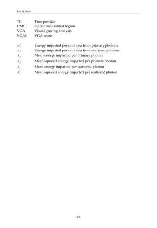 List of papers 
TP    True positive 
UME  Upper mediastinal region 
VGA  Visual grading analysis 
VGAS  VGA score 
 
    Energy imparted per unit area from primary photons p
Aε
s
Aε
p
    Energy imparted per unit area from scattered photons 
    Mean energy imparted per primary photon λ
    Mean squared energy imparted per primary photon 2
pλ
s     Mean energy imparted per scattered photon λ
    Mean squared energy imparted per scattered photon 2
sλ
  xiv
 