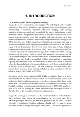 Introduction 
  1
1. INTRODUCTION
1.1. Radiation protection in diagnostic radiology 
Diagnostic  x‐ray  examinations  can  support  the  radiologist  with  valuable 
information that can be utilised to give a patient an accurate diagnosis, and 
subsequently  a  successful  treatment.  However,  imaging  with  ionising 
radiation is also associated with a small risk for cancer induction or genetic 
detriment. When x‐ray photons are scattered or absorbed inside the cells of the 
human  body,  ionisations  occur  that  can  alter  molecular  structures  and  thus 
make harm to the cell. The most important damage to the cell is damage in the 
DNA since this may induce mutations. Ultimately, the damage may lead to 
that the cell is killed, and if enough cells are killed, the function of the tissue or 
organ  will  be  deteriorated.  This  type  of  acute  harm  due  to  large  radiation 
exposures is referred to as a deterministic effect. However, at the relatively low 
radiation exposures in diagnostic radiology, the damages caused by ionising 
radiation are often rather easily repaired. Yet, sometimes the damage on the 
DNA is more complex. This can cause mutations or chromosome aberrations, 
which  in  turn  may  lead  to  a  modified  cell  but  with  retained  reproduction 
capacity. In some cases, such modified cells can result in a cancer. In the case 
where the harmful effects of ionising radiation are only known statistically, it 
is  referred  to  as  a  stochastic  effect.  The  risk  related  to  stochastic  effects  to  a 
human  from  exposure  from  ionising  radiation  is  often  quantified  with  the 
effective dose, E (ICRP 1991, ICRP 2007).  
 
According  to  the  linear  non‐threshold  (LNT)  hypothesis,  there  is  a  linear 
relation between the effective dose and risk for cancer induction (ICRP 2005) 
and means that the collective dose can be used as a measure of the harm to the 
population. The collective dose from medical radiography is according to the 
Swedish radiation protection authority (Andersson et al 2007) 8000 manSv per 
year or 0.9 mSv on average per capita, and contributes the largest fraction of 
the total dose to the population from man‐made sources.  
 
Diagnostic radiology is invaluable for the health care but due to the radiation 
risks,  radiation  protection  of  the  patient  becomes  an  important  issue.  Three 
different  principles  are  used  for  radiation  protection  (ICRP  2007).  The  first 
principle  is  justification.  Ionising  radiation  should  only  be  used  in  those 
situations  where  it  brings  more  good  than  harm.  The  second  principle  is 
 