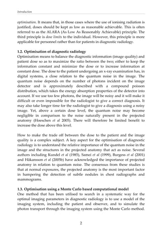 Introduction 
optimisation. It means that, in those cases where the use of ionising radiation is 
justified, doses should be kept as low as reasonable achievable. This is often 
referred to as the ALARA (As Low As Reasonably Achievable) principle. The 
third principle is dose limits to the individual. However, this principle is more 
applicable for personnel rather than for patients in diagnostic radiology. 
 
1.2. Optimisation of diagnostic radiology 
Optimisation means to balance the diagnostic information (image quality) and 
patient dose so as to maximize the ratio between the two; either to keep the 
information  constant  and  minimize  the  dose  or  to  increase  information  at 
constant dose. The dose to the patient undergoing an x‐ray examination has, in 
digital  systems,  a  close  relation  to  the  quantum  noise  in  the  image.  The 
quantum  noise  depends  on  the  number  of  photons  incident  on  the  image 
detector  and  is  approximately  described  with  a  compound  poisson 
distribution, which takes the energy absorption properties of the detector into 
account. If we use too few photons, the image will be noisy and it will make it 
difficult or even impossible for the radiologist to give a correct diagnosis. It 
may also take longer time for the radiologist to give a diagnosis using a noisy 
image.  Yet,  above  a  certain  dose  level,  the  quantum  noise  may  become 
negligible  in  comparison  to  the  noise  naturally  present  in  the  projected 
anatomy  (Hoeschen  et  al  2005).  There  will  therefore  be  limited  benefit  to 
increase the dose above this level.  
 
How  to  make  the  trade  off  between  the  dose  to  the  patient  and  the  image 
quality is a complex subject. A key aspect for the optimisation of diagnostic 
radiology is to understand the relative importance of the quantum noise in the 
image and the structures in the projected anatomy that act as noise. Several 
authors including Kundel et al (1985), Samei et al (1999), Burgess et al (2001) 
and Håkansson et al (2005b) have acknowledged the importance of projected 
anatomy  in  relation  to  quantum  noise.  The  consensus  from  these  studies  is 
that at normal exposures, the projected anatomy is the most important factor 
in  hampering  the  detection  of  subtle  nodules  in  chest  radiographs  and 
mammograms. 
 
1.3. Optimisation using a Monte Carlo based computational model  
One  method  that  has  been  utilised  to  search  in  a  systematic  way  for  the 
optimal imaging parameters in diagnostic radiology is to use a model of the 
imaging  system,  including  the  patient  and  observer,  and  to  simulate  the 
photon transport through the imaging system using the Monte Carlo method. 
  2
 