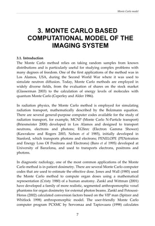 Monte Carlo model 
  7
3. MONTE CARLO BASED
COMPUTATIONAL MODEL OF THE
IMAGING SYSTEM
3.1. Introduction 
The  Monte  Carlo  method  relies  on  taking  random  samples  from  known 
distributions  and  is  particularly  useful  for  studying  complex  problems  with 
many degrees of freedom. One of the first applications of the method was in 
Los  Alamos,  USA,  during  the  Second  World  War  where  it  was  used  to 
simulate  neutron  diffusion.  Today,  Monte  Carlo  methods  are  employed  in 
widely  diverse  fields,  from  the  evaluation  of  shares  on  the  stock  market 
(Glasserman  2003)  to  the  calculation  of  energy  levels  of  molecules  with 
quantum Monte Carlo (Ceperley and Alder 1986).  
 
In  radiation  physics,  the  Monte  Carlo  method  is  employed  for  simulating 
radiation  transport,  mathematically  described  by  the  Bolzmann  equation.  
There are several general‐purpose computer codes available for the study of 
radiation  transport,  for  example,  MCNP  (Monte  Carlo  N‐Particle  transport) 
(Briesmeister  2000)  developed  in  Los  Alamos  and  designed  to  transport 
neutrons,  electrons  and  photons;  EGSnrc  (Electron  Gamma  Shower) 
(Kawrakow  and  Rogers  2003,  Nelson  et  al  1985),  initially  developed  in 
Stanford,  which  transports  photons  and  electrons;  PENELOPE  (PENetration 
and  Energy  Loss  Of  Positrons  and  Electrons)  (Baro  et  al  1995)  developed  at 
University  of  Barcelona,  and  used  to  transports  electrons,  positrons  and 
photons. 
 
In diagnostic radiology, one of the most common applications of the Monte 
Carlo method is in patient dosimetry. There are several Monte Carlo computer 
codes that are used to estimate the effective dose. Jones and Wall (1985) used 
the  Monte  Carlo  method  to  compute  organ  doses  using  a  mathematical 
representation (Cristy 1980) of a human anatomy. Zankl and Wittman (2001) 
have developed a family of more realistic, segmented anthropomorphic voxel 
phantoms for organ dosimetry for external photon beams. Zankl and Petoussi‐
Henss (2002) calculated conversion factors based on the VIP man (Spitzer and 
Whitlock  1998)  anthropomorphic  model.  The  user‐friendly  Monte  Carlo 
computer  program  PCXMC  by  Servomaa  and  Tapiovaara  (1998)  calculates 
 