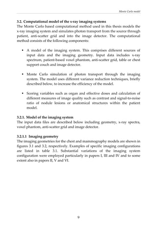 Monte Carlo model 
3.2. Computational model of the x‐ray imaging systems 
The Monte Carlo based computational method used in this thesis models the 
x‐ray imaging system and simulates photon transport from the source through 
patient,  anti‐scatter  grid  and  into  the  image  detector.  The  computational 
method consists of the following components: 
 
A  model  of  the  imaging  system.  This  comprises  different  sources  of 
input  data  and  the  imaging  geometry.  Input  data  includes  x‐ray 
spectrum, patient‐based voxel phantom, anti‐scatter grid, table or chest 
support couch and image detector. 
 
Monte  Carlo  simulation  of  photon  transport  through  the  imaging 
system. The model uses different variance reduction techniques, briefly 
described below, to increase the efficiency of the model. 
 
Scoring variables such as organ and effective doses and calculation of 
different measures of image quality such as contrast and signal‐to‐noise 
ratio  of  nodule  lesions  or  anatomical  structures  within  the  patient 
model. 
 
3.2.1. Model of the imaging system  
The  input  data  files  are  described  below  including  geometry,  x‐ray  spectra, 
voxel phantom, anti‐scatter grid and image detector. 
 
3.2.1.1  Imaging geometry  
The imaging geometries for the chest and mammography models are shown in 
figures 3.1 and 3.2, respectively. Examples of specific imaging configurations 
are  listed  in  table  3.1.  Substantial  variations  of  the  imaging  system 
configuration were employed particularly in papers I, III and IV and to some 
extent also in papers II, V and VI.  
 
 
 
  9
 