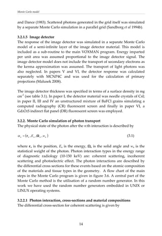 Monte Carlo model 
and Dance (1983). Scattered photons generated in the grid itself was simulated 
by a separate Monte Carlo simulation in a parallel grid (Sandborg et al 1994b). 
 
3.2.1.5  Image detector 
ge detector was simulated in a separate Monte Carlo 
he image detector thickness was specified in terms of a surface density in mg
.2.2. Monte Carlo simulation of photon transport 
tion is described by 
( )nnnnn wE ,,, Ωr=
The response of the ima
model  of  a  semi‐infinite  layer  of  the  image  detector  material.  This  model  is 
included as a sub‐routine to the main VOXMAN program. Energy imparted 
per  unit  area  was  assumed  proportional  to  the  image  detector  signal.  The 
image detector model does not include the transport of secondary electrons as 
the  kerma  approximation  was  assumed.  The  transport  of  light  photons  was 
also  neglected.  In  papers  V  and  VI,  the  detector  response  was  calculated 
separately  with  MCNP4C  and  was  used  for  the  calculation  of  primary 
projections (Malusek 2008). 
 
T
cm-2
 (see table 3.1). In paper I, the detector material was needle crystals of CsI; 
in paper II, III and IV an unstructured mixture of BaFCl grains simulating a 
computed  radiography  (CR)  fluorescent  screen  and  finally  in  paper  VI,  a 
Gd2O2S indirect flat panel (DR) fluorescent screen was employed.  
 
3
The physical state of the photon after the n:th interac
 
α           (3.1) 
 
here rn is the position, En is the energy, Ωn is the solid angle and wn is the 
.2.2.1  Photon interaction, cross‐sections and material compositions 
w
statistical weight of the photon. Photon interaction types in the energy range 
of  diagnostic  radiology  (10‐150  keV)  are:  coherent  scattering,  incoherent 
scattering  and  photoelectric  effect.  The  photon  interactions  are  described  by 
the differential cross sections for these events based on the atomic composition 
of the materials and tissue types in the geometry.  A flow chart of the main 
steps in the Monte Carlo program is given in figure 3.6. A central part of the 
Monte Carlo method is the utilisation of a random number generator. In this 
work  we  have  used  the  random  number  generators  embedded  in  UNIX  or 
LINUX operating systems. 
 
3
The differential cross‐section for coherent scattering is given by 
  14
 