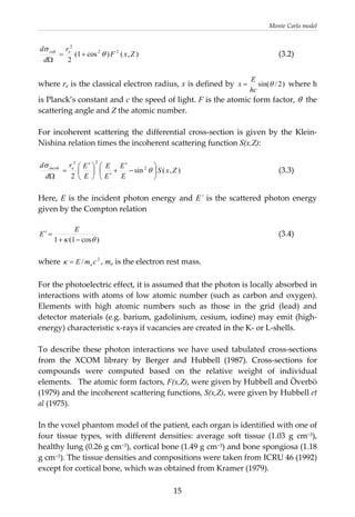 Monte Carlo model 
),()cos1(
2
22
2
ZxF
r
d
d ecoh
θ
σ
+=
Ω
        (3.2) 
 
where re is the classical electron radius, x is defined by  )2/sin(θ
hc
E
x =  where h 
is Planck’s constant and c the speed of light. F is the atomic form factor, θ  the 
scattering angle and Z the atomic number. 
 
For  incoherent  scattering the differential cross‐section is given by the Klein‐
Nishina relation times the incoherent scattering function S(x,Z): 
 
),(sin
2
2
22
ZxS
E
E
E
E
E
Er
d
d eincoh
⎟
⎠
⎞
⎜
⎝
⎛
−
′
+
′
⎟
⎠
⎞
⎜
⎝
⎛ ′
=
Ω
θ
σ
      (3.3) 
 
Here, E is the incident photon energy and E´ is the scattered photon energy 
given by the Compton relation 
 
)cos1(1 θκ −+
=′
E
E
2
/ cmE e=κ
          (3.4) 
 
where  , me is the electron rest mass. 
 
For the photoelectric effect, it is assumed that the photon is locally absorbed in 
interactions with atoms of low atomic number (such as carbon and oxygen). 
Elements  with  high  atomic  numbers  such  as  those  in  the  grid  (lead)  and 
detector materials (e.g. barium, gadolinium, cesium, iodine) may emit (high‐
energy) characteristic x‐rays if vacancies are created in the K‐ or L‐shells.  
 
To describe these photon interactions we have used tabulated cross‐sections 
from  the  XCOM  library  by  Berger  and  Hubbell  (1987).  Cross‐sections  for 
compounds  were  computed  based  on  the  relative  weight  of  individual 
elements.   The atomic form factors, F(x,Z), were given by Hubbell and Överbö 
(1979) and the incoherent scattering functions, S(x,Z), were given by Hubbell et 
al (1975).  
 
In the voxel phantom model of the patient, each organ is identified with one of 
four  tissue  types,  with  different  densities:  average  soft  tissue  (1.03  g  cm−3), 
healthy lung (0.26 g cm−3), cortical bone (1.49 g cm−3) and bone spongiosa (1.18 
g cm−3). The tissue densities and compositions were taken from ICRU 46 (1992) 
except for cortical bone, which was obtained from Kramer (1979).  
  15
 
