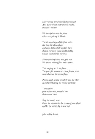  
 
 
Don’t worry about saving these songs! 
And if one of our instruments breaks, 
it doesn’t matter 
 
We have fallen into the place 
where everything is Music. 
 
The strumming and the flute notes 
rise into the atmosphere, 
and even if the whole world’s harp 
should burn up, there would still be 
hidden instruments playing. 
 
So the candle flickers and goes out. 
We have a piece of flint and a spark. 
 
This singing art is sea foam. 
The graceful movements come from a pearl 
somewhere on the ocean floor. 
 
Poems reach up like spindrift and the edge 
of driftwood along the beach, wanting! 
 
They derive 
from a slow and powerful root 
that we can’t see 
 
Stop the words now. 
Open the window in the center of your chest, 
and let the spirits fly in and out. 
 
Jalal al‐Din Rumi 
 
 
 
 
  iii
 