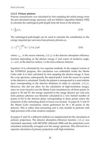 Monte Carlo model 
3.2.2.2  Primary photons 
Primary transmission was calculated by first sampling the initial energy from 
the pre‐calculated energy spectrum, and use Siddon’s algorithm (Siddon 1985) 
to calculate the radiological path‐length from the focus to the detector 
 
n
N
n
n dL ∑
=
=
1
μ             (3.5) 
 
The radiological path‐length can be used to calculate the contribution to the 
energy imparted per unit area from primary photons as 
 
dEEfeE
r
Es LEp
A ),(
)(
2
,
ξξε −Ω
∫=
Es ,Ω ),(
        (3.6) 
 
where   is the source intensity, ξEf  is the detector absorption efficiency 
function  depending  on  the  photon  energy  E  and  cosine  of  incidence  angle, 
θcos=
),(
, at the detector surface; r is the focus detector distance.  ξ
 
Equation 3.6 is calculated by two separate methods. In the original version of 
the  VOXMAN  program,  this  calculation  was  embedded  inside  the  Monte 
Carlo code. It is then calculated by first sampling the photon energy E, from 
the x‐ray spectrum, subsequently the optical path L from the source to a point 
in the detector is calculated. Finally the photon is transported in a semi‐infinite 
layer  corresponding  to  the  detector  thickness  in  order  to  calculate  ξEf
),(
. 
However,  this  did  not  allow  for  the  calculation  of  high‐resolution  images, 
since we were forced to run the Monte Carlo simulation for all these points. In 
papers I, III and IV, the energy imparted to the image detector per unit area 
from primary photons was therefore calculated to a very limited number of 
points  (1‐15)  in  the  detector  plane  corresponding  to  those  points  where  the 
projection of the contrasting detail or lesion was located.  In paper II, V and VI 
the  Monte  Carlo  simulations  where  performed  for  40  x  40  points  in  the 
detector. This is rather time‐consuming and is only feasible to perform with 
high precision with a fast, modern computer. 
 
In papers V and VI, a different method was implemented for the calculation of 
primary projections. The detector absorption efficiency function  ξEf  was 
calculated separately with MCNP4C (Malusek 2008) and the projections were 
calculated analytically averaged over the energy spectrum. This allowed for a 
separate calculation of primary projections with high resolution. 
  16
 