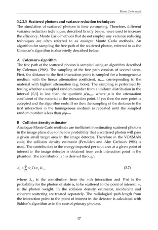 Monte Carlo model 
3.2.2.3  Scattered photons and variance reduction techniques 
The  simulation  of  scattered  photons  is  time  consuming.  Therefore,  different 
variance reduction techniques, described briefly below, were used to increase 
the efficiency. Monte Carlo methods that do not employ any variance reducing 
techniques  are  often  referred  to  as  analogue  Monte  Carlo  methods.  An 
algorithm for sampling the free path of the scattered photon, referred to as the 
Coleman’s algorithm is also briefly described below. 
 
A  Coleman’s algorithm  
The free path of the scattered photon is sampled using an algorithm described 
by  Coleman  (1968).  The  sampling  of  the  free  path  consists  of  several  steps.  
First, the distance to the first interaction point is sampled for a homogeneous 
medium  with  the  linear  attenuation  coefficient,  μmax,  corresponding  to  the 
material with highest attenuation (e.g. bone). The sampling is performed by 
testing whether a sampled random number from a uniform distribution in the 
interval  [0,1]  is  less  than  the  quotient  μ/μmax,  where  μ  is  the  attenuation 
coefficient of the material at the interaction point. If yes then the new point is 
accepted and the algorithm ends. If no then the sampling of the distance to the 
first  interaction  in  the  homogenous  medium  is  repeated  until  the  sampled 
random number is less than μ/μmax. 
 
B  Collision density estimator 
Analogue Monte Carlo methods are inefficient in estimating scattered photons 
in the image plane due to the low probability that a scattered photon will pass 
a  given  small  target  area  in  the  image  detector.  Therefore  in  the  VOXMAN 
code,  the  collision  density  estimator  (Persliden  and  Alm  Carlsson  1986)  is 
used. The contribution to the energy imparted per unit area at a given point of 
interest  in  the  image  detector  is  obtained  from  each  interaction  point  in  the 
phantom. The contribution   is derived through ∗
sε
sn
N
n
nns Tw ,
1
)( λαε ∑
=
∗
=
 
          (3.7) 
 
where  λn,s  is  the  contribution  from  the  n:th  interaction  and  T(α)  is  the 
probability for the photon of state αn to be scattered to the point of interest; wn 
is  the  photon  weight.  In  the  collision  density  estimator,  incoherent  and 
coherent scattering are treated separately. The radiological path‐length from 
the interaction point to the point of interest in the detector is calculated with 
Siddon’s algorithm as in the case of primary photons. 
 
  17
 