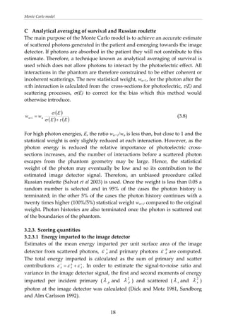 Monte Carlo model 
C  Analytical averaging of survival and Russian roulette 
The main purpose of the Monte Carlo model is to achieve an accurate estimate 
of scattered photons generated in the patient and emerging towards the image 
detector. If photons are absorbed in the patient they will not contribute to this 
estimate. Therefore, a technique known as analytical averaging of survival is 
used which does not allow photons to interact by the photoelectric effect. All 
interactions in the phantom are therefore constrained to be either coherent or 
incoherent scatterings. The new statistical weight, wn+1, for the photon after the 
n:th interaction is calculated from the  cross‐sections for photoelectric, τ(E) and 
scattering  processes,  σ(E)  to  correct  for  the  bias  which  this  method  would 
otherwise introduce. 
 
( )
( ) ( )EE
E
ww nn
τσ
σ
          (3.8) 
+
=+1
 
For high photon energies, E, the ratio wn+1/wn is less than, but close to 1 and the 
statistical weight is only slightly reduced at each interaction. However, as the 
photon  energy  is  reduced  the  relative  importance  of  photoelectric  cross‐
sections increases, and the number of interactions before a scattered photon 
escapes  from  the  phantom  geometry  may  be  large.  Hence,  the  statistical 
weight  of  the  photon  may  eventually  be  low  and  so  its  contribution  to  the 
estimated  image  detector  signal.  Therefore,  an  unbiased  procedure  called 
Russian roulette (Salvat et al 2003) is used. Once the weight is less than 0.05 a 
random  number  is  selected  and  in  95%  of  the  cases  the  photon  history  is 
terminated; in the other 5% of the cases the photon history continues with a 
twenty times higher (100%/5%) statistical weight wn+1 compared to the original 
weight. Photon histories are also terminated once the photon is scattered out 
of the boundaries of the phantom. 
 
3.2.3. Scoring quantities 
3.2.3.1  Energy imparted to the image detector 
Estimates  of  the  mean  energy  imparted  per  unit  surface  area  of  the  image 
detector from scattered photons, 
s
Aε and primary photons 
p
Aε are computed. 
The  total  energy  imparted  is  calculated  as  the  sum  of  primary  and  scatter 
contributions  sp
AA
t
A εεε +=
p
.  In  order  to  estimate  the  signal‐to‐noise  ratio  and 
variance in the image detector signal, the first and second moments of energy 
imparted  per  incident  primary  ( λ and  )  and  scattered  (
2
pλ sλ and  ) 
photon at the image detector was calculated (Dick and Motz 1981, Sandborg 
and Alm Carlsson 1992).  
2
sλ
  18
 