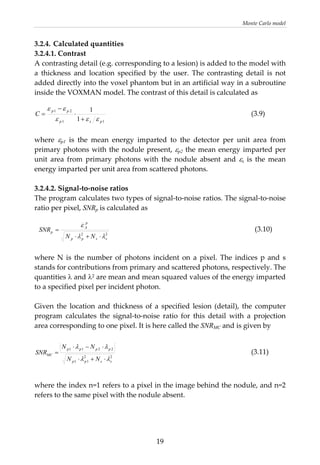 Monte Carlo model 
3.2.4. Calculated quantities 
3.2.4.1. Contrast 
A contrasting detail (e.g. corresponding to a lesion) is added to the model with 
a  thickness  and  location  specified  by  the  user.  The  contrasting  detail  is  not 
added directly into the voxel phantom but in an artificial way in a subroutine 
inside the VOXMAN model. The contrast of this detail is calculated as 
11
21
1
1
psp
pp
C
εεε
ε ε
+
⋅
−
= (3.9)
 
where  εp1  is  the  mean  energy  imparted  to  the  detector  per  unit  area  from 
primary photons with the nodule present, εp2 the mean energy imparted per 
unit  area  from  primary  photons  with  the  nodule  absent  and  εs  is  the  mean 
energy imparted per unit area from scattered photons.  
 
3.2.4.2. Signal‐to‐noise ratios 
The program calculates two types of signal‐to‐noise ratios. The signal‐to‐noise 
ratio per pixel, SNRp is calculated as 
22
sspp
p
A
p
NN
SNR
λλ
ε
⋅+⋅
=                (3.10) 
 
where  N  is  the  number  of  photons  incident  on  a  pixel.  The indices p and s 
stands for contributions from primary and scattered photons, respectively. The 
quantities λ and λ2 are mean and mean squared values of the energy imparted 
to a specified pixel per incident photon.  
 
Given  the  location  and  thickness  of  a  specified  lesion  (detail),  the  computer 
program  calculates  the  signal‐to‐noise  ratio  for  this  detail  with  a  projection 
area corresponding to one pixel. It is here called the SNRMC and is given by 
22
11
2211
sspp
pppp
MC
NN
NN
SNR
λλ
λλ
⋅+⋅
⋅−⋅
= (3.11)
 
where the index n=1 refers to a pixel in the image behind the nodule, and n=2 
refers to the same pixel with the nodule absent. 
 
  19
 
