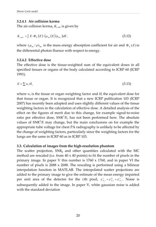Monte Carlo model 
3.2.4.1  Air collision kerma 
The air collision kerma, Kc,air is given by 
 
( ) ( )( )∫ ⋅⋅= dE/ρEμEΦEK airenEc,air
airen )/(
, (3.12) 
where  ρμ  is the mass energy absorption coefficient for air and  is 
the differential photon fluence with respect to energy. 
)(EEΦ
tt HwE ∑=
 
3.2.4.2  Effective dose 
The  effective  dose  is  the  tissue‐weighted  sum  of  the  equivalent  doses  in  all 
specified tissues or organs of the body calculated according to ICRP 60 (ICRP 
1991). 
 
           (3.13) 
 
where wt is the tissue or organ weighting factor and Ht the equivalent dose for 
that tissue or organ. It is recognized that a new ICRP publication 103 (ICRP 
2007) has recently been adopted and uses slightly different values of the tissue 
weighting factors in the calculation of effective dose. A detailed analysis of the 
effect on the figures of merit due to this change, for example signal‐to‐noise 
ratio  per  effective  dose,  SNR2
/E,  has  not  been  performed  here.  The  absolute 
values  of SNR2
/E may change, but the main conclusions on for example the 
appropriate tube voltage for chest PA radiography is unlikely to be affected by 
the change of weighting factors, particularly since the weighting factors for the 
lungs are the same in ICRP 60 as in ICRP 103. 
 
3.3. Calculation of images from the high‐resolution phantom 
The  scatter  projection,  SNRp  and  other  quantities  calculated  with  the  MC 
method are rescaled (i.e. from 40 x 40 points) to fit the number of pixels in the 
primary image. In paper V this number is 1760 x 1760, and in paper VI the 
number of pixels is 2688 x 2688. The rescaling is performed using a bilinear 
interpolation  function  in  MATLAB.  The  interpolated  scatter  projections  are 
added to the primary image to give the estimate of the mean energy imparted 
per  unit  area  of  the  detector  for  the  i:th  pixel,  s
,
p
,
t
, iAiAiA εεε += .  Noise  is 
subsequently added to the image. In paper V, white gaussian noise is added 
with the standard deviation 
  20
 