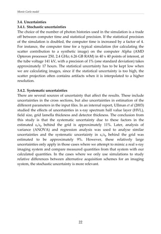 Monte Carlo model 
3.4. Uncertainties 
3.4.1. Stochastic uncertainties 
The choice of the number of photon histories used in the simulation is a trade 
off between computer time and statistical precision. If the statistical precision 
of the simulation is doubled, the computer time is increased by a factor of 4. 
For  instance,  the  computer  time  for  a  typical  simulation  (for  calculating  the 
scatter  contribution  to  a  synthetic  image)  on  the  computer  Alpha  (AMD 
Opteron processor 250, 2.4 GHz; 6.26 GB RAM) in 40 x 40 points of interest, at 
the tube voltage 141 kV, with a precision of 1% (one standard deviation) takes 
approximately 17 hours. The statistical uncertainty has to be kept low when 
we are calculating images, since if the statistical uncertainty is too high, the 
scatter  projection  often  contains  artifacts  when  it  is  interpolated  to  a  higher 
resolution. 
 
3.4.2. Systematic uncertainties 
There are several sources of uncertainty that affect the results. These include 
uncertainties in the cross sections, but also uncertainties in estimation of the 
different parameters in the input files. In an internal report, Ullman et al (2003) 
studied the effects of uncertainties in x‐ray spectrum half value layer (HVL), 
field size, grid lamella thickness and detector thickness. The conclusion from 
this  study  is  that  the  systematic  uncertainty  due  to  these  factors  in  the 
estimated  εs/εp  behind  the  grid  is  approximately  11%.  Later,  analysis  of 
variance  (ANOVA)  and  regression  analysis  was  used  to  analyse  similar 
uncertainties  and  the  systematic  uncertainty  in  εs/εp  behind  the  grid  was 
estimated  to  be  approximately  9%.  However,  these  relatively  large 
uncertainties only apply in those cases where we attempt to mimic a real x‐ray 
imaging system and compare measured quantities from that system with our 
calculated  quantities.  In  the  cases  where  we  only  use  simulations  to  study 
relative  differences  between  alternative  acquisition  schemes  for  an  imaging 
system, the stochastic uncertainty is more relevant. 
  22
 