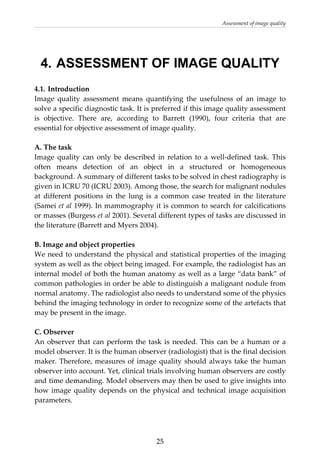 Assessment of image quality 
  25
4. ASSESSMENT OF IMAGE QUALITY
4.1. Introduction 
Image  quality  assessment  means  quantifying  the  usefulness  of  an  image  to 
solve a specific diagnostic task. It is preferred if this image quality assessment 
is  objective.  There  are,  according  to  Barrett  (1990),  four  criteria  that  are 
essential for objective assessment of image quality. 
 
A. The task 
Image  quality  can  only  be  described  in  relation  to  a  well‐defined  task.  This 
often  means  detection  of  an  object  in  a  structured  or  homogeneous 
background. A summary of different tasks to be solved in chest radiography is 
given in ICRU 70 (ICRU 2003). Among those, the search for malignant nodules 
at  different  positions  in  the  lung  is  a  common  case  treated  in  the  literature 
(Samei et al 1999). In mammography it is common to search for calcifications 
or masses (Burgess et al 2001). Several different types of tasks are discussed in 
the literature (Barrett and Myers 2004). 
 
B. Image and object properties  
We need to understand the physical and statistical properties of the imaging 
system as well as the object being imaged. For example, the radiologist has an 
internal model of both the human anatomy as well as a large “data bank” of 
common pathologies in order be able to distinguish a malignant nodule from 
normal anatomy. The radiologist also needs to understand some of the physics 
behind the imaging technology in order to recognize some of the artefacts that 
may be present in the image. 
 
C. Observer 
An observer that can perform the task is needed. This can be a human or a 
model observer. It is the human observer (radiologist) that is the final decision 
maker. Therefore, measures of image quality should always take the human 
observer into account. Yet, clinical trials involving human observers are costly 
and time demanding. Model observers may then be used to give insights into 
how image quality depends on the physical and technical image acquisition 
parameters.  
 
 
 