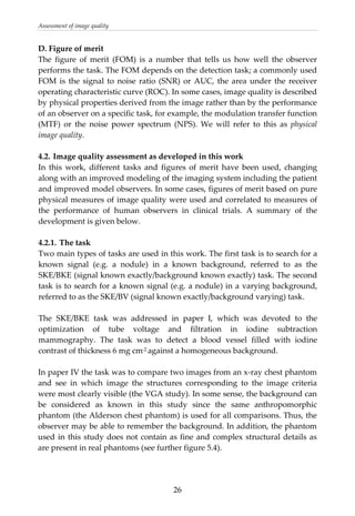 Assessment of image quality 
D. Figure of merit 
The  figure  of  merit  (FOM)  is  a  number  that  tells  us  how  well  the  observer 
performs the task. The FOM depends on the detection task; a commonly used 
FOM is the signal to noise ratio (SNR) or AUC, the area under the receiver 
operating characteristic curve (ROC). In some cases, image quality is described 
by physical properties derived from the image rather than by the performance 
of an observer on a specific task, for example, the modulation transfer function 
(MTF)  or  the  noise  power  spectrum  (NPS).  We  will  refer  to  this  as  physical 
image quality. 
 
4.2. Image quality assessment as developed in this work 
In  this  work,  different  tasks  and  figures  of  merit  have  been  used,  changing 
along with an improved modeling of the imaging system including the patient 
and improved model observers. In some cases, figures of merit based on pure 
physical measures of image quality were used and correlated to measures of 
the  performance  of  human  observers  in  clinical  trials.  A  summary  of  the 
development is given below. 
 
4.2.1. The task 
Two main types of tasks are used in this work. The first task is to search for a 
known  signal  (e.g.  a  nodule)  in  a  known  background,  referred  to  as  the 
SKE/BKE (signal known exactly/background known exactly) task. The second 
task is to search for a known signal (e.g. a nodule) in a varying background, 
referred to as the SKE/BV (signal known exactly/background varying) task. 
 
The  SKE/BKE  task  was  addressed  in  paper  I,  which  was  devoted  to  the 
optimization  of  tube  voltage  and  filtration  in  iodine  subtraction 
mammography.  The  task  was  to  detect  a  blood  vessel  filled  with  iodine 
contrast of thickness 6 mg cm‐2 against a homogeneous background. 
 
In paper IV the task was to compare two images from an x‐ray chest phantom 
and  see  in  which  image  the  structures  corresponding  to  the  image  criteria 
were most clearly visible (the VGA study). In some sense, the background can 
be  considered  as  known  in  this  study  since  the  same  anthropomorphic 
phantom (the Alderson chest phantom) is used for all comparisons. Thus, the 
observer may be able to remember the background. In addition, the phantom 
used in this study does not contain as fine and complex structural details as 
are present in real phantoms (see further figure 5.4). 
 
  26
 