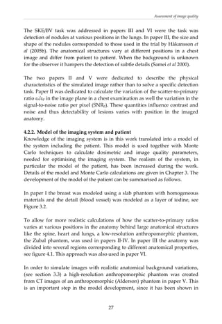 Assessment of image quality 
The  SKE/BV  task  was  addressed  in  papers  III  and  VI  were  the  task  was 
detection of nodules at various positions in the lungs. In paper III, the size and 
shape of the nodules corresponded to those used in the trial by Håkansson et 
al  (2005b).  The  anatomical  structures  vary  at  different  positions  in  a  chest 
image and differ from patient to patient. When the background is unknown 
for the observer it hampers the detection of subtle details (Samei et al 2000). 
 
The  two  papers  II  and  V  were  dedicated  to  describe  the  physical 
characteristics of the simulated image rather than to solve a specific detection 
task. Paper II was dedicated to calculate the variation of the scatter‐to‐primary 
ratio εs/εp in the image plane in a chest examination as well the variation in the 
signal‐to‐noise ratio per pixel (SNRp). These quantities influence contrast and 
noise  and  thus  detectability  of  lesions  varies  with  position  in  the  imaged 
anatomy.  
 
4.2.2. Model of the imaging system and patient 
Knowledge of the imaging system is in this work translated into a model of 
the  system  including  the  patient.  This  model  is  used  together  with  Monte 
Carlo  techniques  to  calculate  dosimetric  and  image  quality  parameters, 
needed  for  optimising  the  imaging  system.  The  realism  of  the  system,  in 
particular  the  model  of  the  patient,  has  been  increased  during  the  work. 
Details of the model and Monte Carlo calculations are given in Chapter 3. The 
development of the model of the patient can be summarised as follows. 
 
In paper I the breast was modeled using a slab phantom with homogeneous 
materials and the detail (blood vessel) was modeled as a layer of iodine, see 
Figure 3.2.  
 
To  allow  for  more  realistic  calculations  of  how  the  scatter‐to‐primary  ratios 
varies at various positions in the anatomy behind large anatomical structures 
like the spine, heart and lungs, a low‐resolution anthropomorphic phantom, 
the Zubal phantom, was used in papers II‐IV. In paper III the anatomy was 
divided into several regions corresponding to different anatomical properties, 
see figure 4.1. This approach was also used in paper VI.  
 
In order to simulate images with realistic anatomical background variations,  
(see  section  3.3)  a  high‐resolution  anthropomorphic  phantom  was  created 
from CT images of an anthropomorphic (Alderson) phantom in paper V. This 
is  an  important  step  in  the  model  development,  since  it  has  been  shown  in 
  27
 