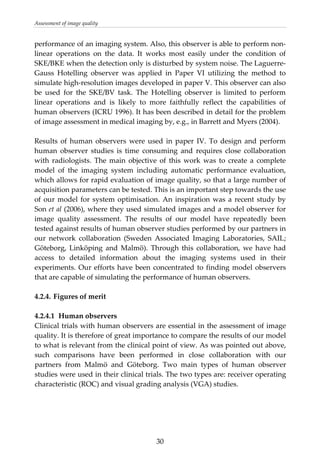 Assessment of image quality 
performance of an imaging system. Also, this observer is able to perform non‐
linear  operations  on  the  data.  It  works  most  easily  under  the  condition  of 
SKE/BKE when the detection only is disturbed by system noise. The Laguerre‐
Gauss  Hotelling  observer  was  applied  in  Paper  VI  utilizing  the  method  to 
simulate high‐resolution images developed in paper V. This observer can also 
be  used  for  the  SKE/BV  task.  The  Hotelling  observer  is  limited  to  perform 
linear  operations  and  is  likely  to  more  faithfully  reflect  the  capabilities  of 
human observers (ICRU 1996). It has been described in detail for the problem 
of image assessment in medical imaging by, e.g., in Barrett and Myers (2004).  
 
Results  of  human  observers  were  used  in  paper  IV.  To  design  and  perform 
human  observer  studies  is  time  consuming  and  requires  close  collaboration 
with  radiologists.  The  main  objective  of  this  work  was  to  create  a  complete 
model  of  the  imaging  system  including  automatic  performance  evaluation, 
which allows for rapid evaluation of image quality, so that a large number of 
acquisition parameters can be tested. This is an important step towards the use 
of our model for system optimisation. An inspiration was a recent study by 
Son et al (2006), where they used simulated images and a model observer for 
image  quality  assessment.  The  results  of  our  model  have  repeatedly  been 
tested against results of human observer studies performed by our partners in 
our  network  collaboration  (Sweden  Associated  Imaging  Laboratories,  SAIL; 
Göteborg,  Linköping  and  Malmö).  Through  this  collaboration,  we  have  had 
access  to  detailed  information  about  the  imaging  systems  used  in  their 
experiments. Our efforts have been concentrated to finding model observers 
that are capable of simulating the performance of human observers. 
 
4.2.4. Figures of merit 
 
4.2.4.1  Human observers 
Clinical trials with human observers are essential in the assessment of image 
quality. It is therefore of great importance to compare the results of our model 
to what is relevant from the clinical point of view. As was pointed out above, 
such  comparisons  have  been  performed  in  close  collaboration  with  our 
partners  from  Malmö  and  Göteborg.  Two  main  types  of  human  observer 
studies were used in their clinical trials. The two types are: receiver operating 
characteristic (ROC) and visual grading analysis (VGA) studies.  
 
 
 
  30
 