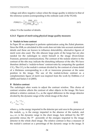 Assessment of image quality 
voltage and allow negative values when the image quality is inferior to that of 
the reference system (corresponding to the ordinate scale of the VGAS) 
 
( ) 1
)(1
)(
,
,
−∑=
q refqI
qI
USNR
USNR
N
UFOM , (4.3)
 
where N is the number of details. 
 
4.2.4.3  Figures of merit using physical image quality measures 
 
A  Nodule to bone contrast 
In Paper III we attempted to perform optimization using the Zubal phantom. 
Since the SNRI as calculated in this work does not take into account anatomical 
details  and  these  are  known  to  influence  detectability,  alternative  figures  of 
merit were also used. The ribs obscure large parts of the lungs but are also 
needed  for  the  radiologist  to  orient  himself  in  the  image  (Sven‐Göran 
Fransson, personal communication). The contrast of the nodule relative to the 
contrast of the ribs may indicate the disturbing influence of the ribs. We have 
therefore defined a ‘nodule‐to‐bone’ contrast‐ratio by computing the quotient 
C/CB. The C/CB is the nodule’s contrast divided by the contrast of a bone detail 
of  a  thickness  corresponding  to  a  rib  or  transverse  processes  at  the  same 
position  in  the  image.  The  use  of  the  nodule‐to‐bone  contrast  as  a 
complementary figure of merit was inspired from the work by Dobbins et al 
(2003) and Samei et al (2005). 
 
B  Relative contrast  
The  radiologist  often  wants  to  adjust  the  contrast  window.  This  choice  of 
contrast  window  affects  the  contrast  of  other  objects in the image. We have 
defined a relative contrast, Crel, as the signal difference in the image detector 
divided by the dynamic range of the whole image of the chest 
%5%95
21
εε
ε ε
−
−
=
pp
relC ,          (4.4) 
 
where εp1 is the energy imparted to the detector per unit area in the presence of 
the  nodule,  εp2  is  the  energy  imparted  in  the  absence  of  the  nodule,  and 
ε95%−ε5%  is  the  dynamic  range  in  the  chest  image,  here  defined  by  the  95th 
percentile  minus  the  5th    percentile  of  the  energies  imparted  to  the  image 
detector in the whole chest image. The relative contrast is thus a measure of 
the  nodule’s  contrast  as  a  percentage  of  the  dynamic  range  in  the  image.  It 
  34
 