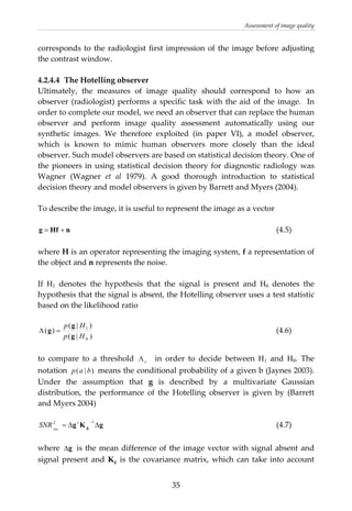 Assessment of image quality 
corresponds to the radiologist first impression of the image before adjusting 
the contrast window.  
 
4.2.4.4  The Hotelling observer 
Ultimately,  the  measures  of  image  quality  should  correspond  to  how  an 
observer (radiologist) performs a specific task with the aid of the image.  In 
order to complete our model, we need an observer that can replace the human 
observer  and  perform  image  quality  assessment  automatically  using  our 
synthetic  images.  We  therefore  exploited  (in  paper  VI),  a  model  observer, 
which  is  known  to  mimic  human  observers  more  closely  than  the  ideal 
observer. Such model observers are based on statistical decision theory. One of 
the pioneers in using statistical decision theory for diagnostic radiology was 
Wagner  (Wagner  et  al  1979).  A  good  thorough  introduction  to  statistical 
decision theory and model observers is given by Barrett and Myers (2004). 
 
To describe the image, it is useful to represent the image as a vector 
 
            (4.5) nHfg +=
 
where H is an operator representing the imaging system, f a representation of 
the object and n represents the noise. 
 
If  H1  denotes  the  hypothesis  that  the  signal  is  present  and  H0  denotes  the 
hypothesis that the signal is absent, the Hotelling observer uses a test statistic 
based on the likelihood ratio  
 
)|(
)|(
)(
0
1
Hp
Hp
g
g
g =Λ
cΛ
)|( bap
          (4.6) 
 
to  compare  to  a  threshold      in  order  to  decide  between  H1  and  H0.  The 
notation   means the conditional probability of a given b (Jaynes 2003). 
Under  the  assumption  that  g  is  described  by  a  multivariate  Gaussian 
distribution,  the  performance  of  the  Hotelling  observer  is  given  by  (Barrett 
and Myers 2004) 
 
          (4.7) gKg g ΔΔ=
−12 t
Hot
SNR
 
where  gΔ  is the mean difference of the image vector with signal absent and 
signal  present  and  Kg  is  the  covariance matrix, which can take into account 
  35
 