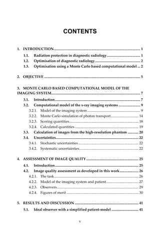   v
CONTENTS
1. INTRODUCTION................................................................................................ 1
1.1. Radiation protection in diagnostic radiology..................................... 1
1.2. Optimisation of diagnostic radiology .................................................. 2
1.3. Optimisation using a Monte Carlo based computational model ... 2
2. OBJECTIVE ........................................................................................................... 5
3. MONTE CARLO BASED COMPUTATIONAL MODEL OF THE 
IMAGING SYSTEM................................................................................................... 7
3.1. Introduction............................................................................................... 7
3.2. Computational model of the x‐ray imaging systems ........................ 9
3.2.1. Model of the imaging system........................................................... 9
3.2.2. Monte Carlo simulation of photon transport............................... 14
3.2.3. Scoring quantities............................................................................. 18
3.2.4. Calculated quantities....................................................................... 19
3.3. Calculation of images from the high‐resolution phantom ............ 20
3.4. Uncertainties............................................................................................ 22
3.4.1. Stochastic uncertainties................................................................... 22
3.4.2. Systematic uncertainties.................................................................. 22
4. ASSESSMENT OF IMAGE QUALITY .......................................................... 25
4.1. Introduction............................................................................................. 25
4.2. Image quality assessment as developed in this work..................... 26
4.2.1. The task.............................................................................................. 26
4.2.2. Model of the imaging system and patient.................................... 27
4.2.3. Observers........................................................................................... 29
4.2.4. Figures of merit ................................................................................ 30
5. RESULTS AND DISCUSSION ....................................................................... 41
5.1. Ideal observer with a simplified patient‐model .............................. 41
 