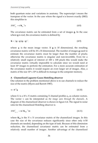 Assessment of image quality 
both quantum noise and variations in anatomy. The superscript t means the 
transpose of the vector. In the case where the signal s is known exactly (SKE) 
this simplifies to 
 
          (4.8) sKs g
12 −
= t
Hot
SNR
 
The  covariance  matrix  can  be  estimated  from  a  set  of  images  g.  In  the  case 
where g is real, the covariance matrix is defined by 
 
          (4.9) t
))(( ggggK −−=
 
where  g   is  the  mean  image  vector.  If  g  is  M  dimensional,  the  resulting 
covariance matrix will be M x M dimensional. The number of images g used to 
estimate  the  covariance  matrix  must  be  larger  than  the  number  of  pixels; 
otherwise  the  covariance  matrix  is  singular  and  non‐invertible.  Even  for  a 
relatively  small  region  of  interest  of  100  x  100  pixels  this  would  make  the 
covariance  matrix  virtually  impossible  to  calculate  since  we  would  need  at 
least 104 images to perform the estimation. For a more accurate estimation of 
the covariance matrix it would require an even larger set of images. Also, a 
matrix of the size 104 x 104 is difficult to manage in the computer memory. 
 
A  Channelized Laguerre‐Gauss Hotelling observer 
One solution to the problem mentioned above is to use channels to reduce the 
size of the matrix (Myers and Barrett 1987). 
 
gUν T
=
νKν ch ΔΔ=
−12
,
t
chHot
SNR
            (4.10) 
 
where U is a M x N matrix containing N channel profiles up as column vectors. 
The  vector  v  can  be  interpreted  as  the  image  seen  through  the  channels.  A 
diagram of the channelized observer is shown in figure 4.4. The signal to noise 
ratio for the channelized Hotelling observer is 
 
          (4.11) 
 
where Kch is the N x N covariance matrix of the channelized images. In this 
case  the  size  of  the  covariance  reduces  significantly  since  often  only  6‐50 
channels are needed, depending on the type of task. Because of this dimension 
reduction,  the  channelized  covariance  matrix  can  be  estimated  from  a 
relatively  small  number  of  images.  Another  advantage  of  the  channelized 
  36
 