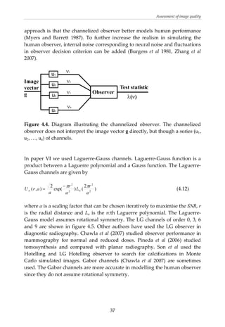 Assessment of image quality 
approach is that the channelized observer better models human performance 
(Myers  and  Barrett  1987).  To  further  increase  the  realism  in  simulating  the 
human observer, internal noise corresponding to neural noise and fluctuations 
in  observer  decision  criterion  can  be  added  (Burgess  et  al  1981,  Zhang  et  al 
2007). 
 
u ν1
1
u2
u3
un
Image
vector
g
ν2
ν3
νn
Observer
Test statistic
λ(ν)
 
 
Figure  4.4.  Diagram  illustrating  the  channelized  observer.  The  channelized 
observer does not interpret the image vector g directly, but though a series (u1,
u2, …, un) of channels. 
 
 
In paper VI we used Laguerre‐Gauss channels. Laguerre‐Gauss function is a 
product between a Laguerre polynomial and a Gauss function. The Laguerre‐
Gauss channels are given by 
 
)
2
()exp(
2
),( 2
2
2
2
a
r
L
a
r
a
arU nn
ππ−
=         (4.12) 
 
where a is a scaling factor that can be chosen iteratively to maximise the SNR, r 
is the radial distance and Ln is the n:th Laguerre polynomial. The Laguerre‐
Gauss model assumes rotational symmetry. The LG channels of order 0, 3, 6 
and  9  are  shown  in  figure  4.5.  Other  authors  have used the LG observer in 
diagnostic radiography. Chawla et al (2007) studied observer performance in 
mammography  for  normal  and  reduced  doses.  Pineda  et  al  (2006)  studied 
tomosynthesis  and  compared  with  planar  radiography.  Son  et  al  used  the 
Hotelling  and  LG  Hotelling  observer  to  search  for  calcifications  in  Monte 
Carlo  simulated  images.  Gabor  channels  (Chawla  et  al  2007)  are  sometimes 
used. The Gabor channels are more accurate in modelling the human observer 
since they do not assume rotational symmetry. 
 
 
 
  37
 