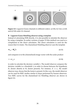 Assessment of image quality 
                a                                 b                                c                                  d 
       
 
Figure 4.5. Laguerre‐Gauss channels in different orders: a) 0:th, b) 3:rd, c) 6:th 
and d) 9:th order LG channel. 
 
B  Laguerre‐Gauss Hotelling observer using a template 
Instead of calculating SNR directly, it is also possible to simulate the observer 
by using a template. In earlier versions of paper VI this method was used as a 
compliment  to  the  direct  calculation.  The  direct  calculation  is  used  for  the 
reason that it is faster. The channelized Hotelling observer uses the template 
 
sKw g
1−
=Hot
νwt
Hot=λ
t
           (4.13) 
 
and compares is to the (channelized) image vector with the scalar product 
 
            (4.14) 
 
in order to calculate the decision variable λ. The model observer compares the 
decision variable to a threshold λt in order to choose between the hypothesis 
H1  (lesion  absent)  or  H2  (lesion  present).  For  instance,  if  λ λ≥   the  model 
observer may choose that the lesion is present. In this way, the model observer 
can be used for ROC studies similar to those performed by human observers. 
Two  ROC  curves  for  the  channelized  LG  Hotelling  observer  are  shown  in 
figure 4.6. 
 
 
 
 
 
 
 
 
 
  38
 