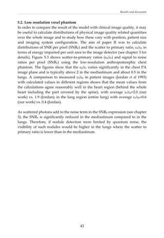 Results and discussion 
5.2. Low resolution voxel phantom 
In order to compare the result of the model with clinical image quality, it may 
be useful to calculate distributions of physical image quality related quantities 
over the whole image and to study how these vary with position, patient size 
and  imaging  system  configuration.  The  aim  of  paper  II  was  to  calculate 
distributions of SNR per pixel (SNRp) and the scatter to primary ratio, εs/εp in 
terms of energy imparted per unit area to the image detector (see chapter 3 for 
details). Figure 5.3 shows scatter‐to‐primary ratios (εp/εs) and signal to noise 
ratios  per  pixel  (SNRp)  using  the  low‐resolution  anthropomorphic  chest 
phantom. The figures show that the εp/εs varies significantly in the chest PA 
image plane and is typically above 2 in the mediastinum and about 0.5 in the 
lungs.  A  comparison  to  measured  εs/εp  in  patient  images  (Jordan  et  al  1993) 
with calculated values in different regions shows that the mean values from 
the calculations agree reasonably well in the heart region (behind the whole 
heart  including  the  part  covered  by  the  spine),  with  average  εs/εp=2.0  (our 
work) vs. 1.9 (Jordan); in the lung region (entire lung) with average εs/εp=0.6 
(our work) vs. 0.4 (Jordan). 
 
As scattered photons add to the noise term in the SNRp expression (see chapter 
3), the SNRp is significantly reduced in the mediastinum compared to in the 
lungs.  Therefore,  if  nodule  detection  were  limited  by  quantum  noise,  the 
visibility of such nodules would be higher in the lungs where the scatter to 
primary ratio is lower than in the mediastinum. 
  43
 