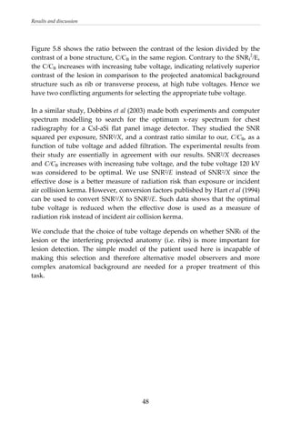 Results and discussion 
 
Figure 5.8 shows the ratio between the contrast of the lesion divided by the 
contrast of a bone structure, C/CB in the same region. Contrary to the SNRI
2
/E, 
the C/CB increases with increasing tube voltage, indicating relatively superior 
contrast of the lesion in comparison to the projected anatomical background 
structure such as rib or transverse process, at high tube voltages. Hence we 
have two conflicting arguments for selecting the appropriate tube voltage. 
 
In a similar study, Dobbins et al (2003) made both experiments and computer 
spectrum  modelling  to  search  for  the  optimum  x‐ray  spectrum  for  chest 
radiography  for  a  CsI‐aSi  flat  panel  image  detector.  They  studied  the  SNR 
squared per exposure, SNR2/X, and a contrast ratio similar to our, C/CB, as a 
function of tube voltage and added filtration. The experimental results from 
their  study  are  essentially  in  agreement  with  our  results.  SNR2/X  decreases 
and C/CB increases with increasing tube voltage, and the tube voltage 120 kV 
was  considered  to  be  optimal.  We  use  SNR2/E  instead  of  SNR2/X  since  the 
effective dose is a better measure of radiation risk than exposure or incident 
air collision kerma. However, conversion factors published by Hart et al (1994) 
can be used to convert SNR2/X to SNR2/E. Such data shows that the optimal 
tube  voltage  is  reduced  when  the  effective  dose  is  used  as  a  measure  of 
radiation risk instead of incident air collision kerma. 
We conclude that the choice of tube voltage depends on whether SNRI of the 
lesion  or  the  interfering  projected  anatomy  (i.e.  ribs)  is  more  important  for 
lesion  detection.  The  simple  model  of  the  patient  used  here  is  incapable  of 
making  this  selection  and  therefore  alternative  model  observers  and  more 
complex  anatomical  background  are  needed  for  a  proper  treatment  of  this 
task. 
 
  48
 