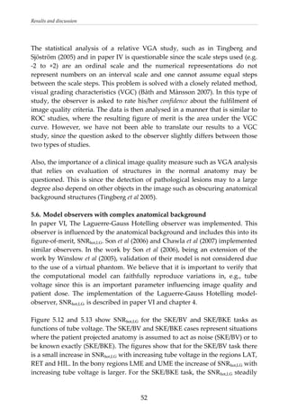 Results and discussion 
 
The  statistical  analysis  of  a  relative  VGA  study,  such  as  in  Tingberg  and 
Sjöström (2005) and in paper IV is questionable since the scale steps used (e.g. 
‐2  to  +2)  are  an  ordinal  scale  and  the  numerical  representations  do  not 
represent  numbers  on  an  interval  scale  and  one  cannot  assume  equal  steps 
between the scale steps. This problem is solved with a closely related method, 
visual grading characteristics (VGC) (Båth and Månsson 2007). In this type of 
study, the observer is asked to rate his/her confidence about the fulfilment of 
image quality criteria. The data is then analysed in a manner that is similar to 
ROC studies, where the resulting figure of merit is the area under the VGC 
curve.  However,  we  have  not  been  able  to  translate  our  results  to  a  VGC 
study, since the question asked to the observer slightly differs between those 
two types of studies. 
 
Also, the importance of a clinical image quality measure such as VGA analysis 
that  relies  on  evaluation  of  structures  in  the  normal  anatomy  may  be 
questioned. This is since the detection of pathological lesions may to a large 
degree also depend on other objects in the image such as obscuring anatomical 
background structures (Tingberg et al 2005). 
 
5.6. Model observers with complex anatomical background 
In paper VI, The Laguerre‐Gauss Hotelling observer was implemented. This 
observer is influenced by the anatomical background and includes this into its 
figure‐of‐merit, SNRhot,LG. Son et al (2006) and Chawla et al (2007) implemented 
similar observers. In the work by Son et al (2006), being an extension of the 
work by Winslow et al (2005), validation of their model is not considered due 
to the use of a virtual phantom. We believe that it is important to verify that 
the  computational  model  can  faithfully  reproduce  variations  in,  e.g.,  tube 
voltage  since  this  is  an  important  parameter  influencing  image  quality  and 
patient  dose.  The  implementation  of  the  Laguerre‐Gauss  Hotelling  model‐
observer, SNRhot,LG, is described in paper VI and chapter 4. 
 
Figure  5.12  and  5.13  show  SNRhot,LG  for  the  SKE/BV  and  SKE/BKE  tasks  as 
functions of tube voltage. The SKE/BV and SKE/BKE cases represent situations 
where the patient projected anatomy is assumed to act as noise (SKE/BV) or to 
be known exactly (SKE/BKE). The figures show that for the SKE/BV task there 
is a small increase in SNRhot,LG with increasing tube voltage in the regions LAT, 
RET and HIL. In the bony regions LME and UME the increase of SNRhot,LG with 
increasing tube voltage is larger. For the SKE/BKE task, the SNRhot,LG steadily 
  52
 