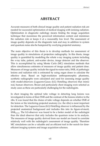 Abstract 
  vii
ABSTRACT 
Accurate measures of both clinical image quality and patient radiation risk are 
needed for successful optimisation of medical imaging with ionising radiation. 
Optimisation  in  diagnostic  radiology  means  finding  the  image  acquisition 
technique  that  maximises  the  perceived  information  content  and  minimises 
the  radiation  risk  or  keeps  it  at  a  reasonably  low  level.  The  assessment  of 
image quality depends on the diagnostic task and may in addition to system 
and quantum noise also be hampered by overlying projected anatomy. 
 
The  main  objective  of  this  thesis  is  to  develop  methods  for  assessment  of 
image quality in simulations of projection radiography. In this thesis, image 
quality is quantified by modelling the whole x‐ray imaging system including 
the  x‐ray  tube,  patient,  anti‐scatter  device,  image  detector  and  the  observer. 
This  is  accomplished  by  using  Monte  Carlo  (MC)  simulation  methods  that 
allow simultaneous estimates of measures of image quality and patient dose. 
Measures of image quality include the signal‐to‐noise‐ratio, SNR, of pathologic 
lesions and radiation risk is estimated by using organ doses to calculate the 
effective  dose.  Based  on  high‐resolution  anthropomorphic  phantoms, 
synthetic  radiographs  were  calculated  and  used  for  assessing  image  quality 
with  model‐observers  (Laguerre‐Gauss  (LG)  Hotelling  observer)  that  mimic 
real, human observers. Breast and particularly chest imaging were selected as 
study cases as these are particularly challenging for the radiologists. 
 
In  chest  imaging  the  optimal  tube  voltage  in  detecting  lung  lesions  was 
investigated in terms of their SNR and the contrast of the lesions relative to the 
ribs. It was found that the choice of tube voltage depends on whether SNR of 
the lesion or the interfering projected anatomy (i.e. the ribs) is most important 
for detection. The Laguerre‐Gauss (LG) Hotelling observer is influenced by the 
projected  anatomical  background  and  includes  this  into  its  figure‐of‐merit, 
SNRhot,LG. The LG‐observer was found to be a better model of the radiologist 
than the ideal observer that only includes the quantum noise in its analysis. 
The measures of image quality derived from our model are found to correlate 
relatively  well  with  the  radiologist’s  assessment  of  image  quality.  Therefore 
MC simulations can be a valuable and an efficient tool in the search for dose‐
efficient imaging systems and image acquisition schemes. 
 
