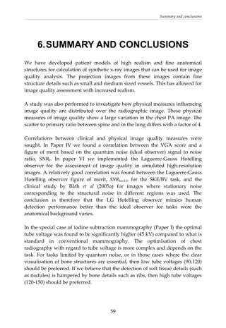 Summary and conclusions 
  59
6.SUMMARY AND CONCLUSIONS
We  have  developed  patient  models  of  high  realism  and  fine  anatomical 
structures for calculation of synthetic x‐ray images that can be used for image 
quality  analysis.  The  projection  images  from  these  images  contain  fine 
structure details such as small and medium sized vessels. This has allowed for 
image quality assessment with increased realism. 
 
A study was also performed to investigate how physical measures influencing 
image  quality  are  distributed  over  the  radiographic  image.  These  physical 
measures of image quality show a large variation in the chest PA image. The 
scatter to primary ratio between spine and in the lung differs with a factor of 4. 
 
Correlations  between  clinical  and  physical  image  quality  measures  were 
sought.  In  Paper  IV  we  found  a  correlation  between  the  VGA  score  and  a 
figure  of  merit  based  on  the  quantum  noise  (ideal  observer)  signal  to  noise 
ratio,  SNRI.  In  paper  VI  we  implemented  the  Laguerre‐Gauss  Hotelling 
observer  for  the  assessment  of  image  quality  in  simulated  high‐resolution 
images. A relatively good correlation was found between the Laguerre‐Gauss 
Hotelling  observer  figure  of  merit,  SNRhot,LG for  the  SKE/BV  task,  and  the 
clinical  study  by  Båth  et  al  (2005a)  for  images  where  stationary  noise 
corresponding  to  the  structural  noise  in  different  regions  was  used.  The 
conclusion  is  therefore  that  the  LG  Hotelling  observer  mimics  human 
detection  performance  better  than  the  ideal  observer  for  tasks  were  the 
anatomical background varies. 
 
In the special case of iodine subtraction mammography (Paper I) the optimal 
tube voltage was found to be significantly higher (45 kV) compared to what is 
standard  in  conventional  mammography.  The  optimisation  of  chest 
radiography with regard to tube voltage is more complex and depends on the 
task.  For  tasks  limited  by  quantum  noise,  or  in  those  cases  where  the  clear 
visualisation of bone structures are essential, then low tube voltages (90‐120) 
should be preferred. If we believe that the detection of soft tissue details (such 
as nodules) is hampered by bone details such as ribs, then high tube voltages 
(120‐150) should be preferred. 
 
 