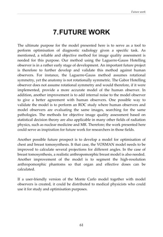 Future work 
  61
7.FUTURE WORK
The  ultimate  purpose  for  the  model  presented  here  is  to  serve  as  a  tool  to 
perform  optimisation  of  diagnostic  radiology  given  a  specific  task.  As 
mentioned,  a  reliable  and  objective  method  for  image  quality  assessment  is 
needed  for  this  purpose.  Our  method  using  the  Laguerre‐Gauss  Hotelling 
observer is in a rather early stage of development. An important future project 
is  therefore  to  further  develop  and  validate  this  method  against  human 
observers.  For  instance,  the  Laguerre‐Gauss  method  assumes  rotational 
symmetry, yet the anatomy is not rotationally symmetric. The Gabor Hotelling 
observer does not assume rotational symmetry and would therefore, if it were 
implemented,  provide  a  more  accurate  model  of  the  human  observer.  In 
addition, another improvement is to add internal noise to the model observer 
to  give  a  better  agreement  with  human  observers.  One  possible  way  to 
validate the model is to perform an ROC study where human observers and 
model  observers  are  evaluating  the  same  images,  searching  for  the  same 
pathologies.  The  methods  for  objective  image  quality  assessment  based  on 
statistical decision theory are also applicable in many other fields of radiation 
physics, such as nuclear medicine and MR. Therefore; the work presented here 
could serve as inspiration for future work for researchers in those fields. 
 
Another  possible  future  prospect  is  to  develop  a  model  for  optimisation  of 
chest and breast tomosynthesis. It that case, the VOXMAN model needs to be 
improved  to  calculate  several  projections  for  different  angles.  In  the  case  of 
breast tomosynthesis, a realistic anthropomorphic breast model is also needed. 
Another  improvement  of  the  model  is  to  segment  the  high‐resolution 
anthropomorphic  phantoms  so  that  organ  and  effective  doses  can  be 
calculated. 
 
If  a  user‐friendly  version  of  the  Monte  Carlo  model  together  with  model 
observers is created, it could be distributed to medical physicists who could 
use it for study and optimisation purposes. 
 
 