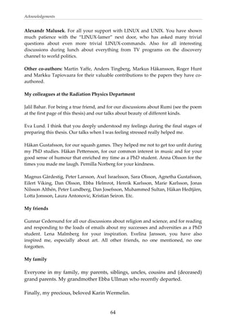 Acknowledgements 
Alexandr Malusek. For all your support with LINUX and UNIX. You have shown 
much  patience  with  the  “LINUX‐lamer”  next  door,  who  has  asked  many  trivial 
questions  about  even  more  trivial  LINUX‐commands.  Also  for  all  interesting 
discussions  during  lunch  about  everything  from  TV  programs  on  the  discovery 
channel to world politics. 
 
Other co‐authors: Martin Yaffe, Anders Tingberg, Markus Håkansson, Roger Hunt 
and Markku Tapiovaara for their valuable contributions to the papers they have co‐
authored. 
 
My colleagues at the Radiation Physics Department 
 
Jalil Bahar. For being a true friend, and for our discussions about Rumi (see the poem 
at the first page of this thesis) and our talks about beauty of different kinds. 
 
Eva Lund. I think that you deeply understood my feelings during the final stages of 
preparing this thesis. Our talks when I was feeling stressed really helped me. 
 
Håkan Gustafsson, for our squash games. They helped me not to get too unfit during 
my PhD studies. Håkan Pettersson, for our common interest in music and for your 
good sense of humour that enriched my time as a PhD student. Anna Olsson for the 
times you made me laugh. Pernilla Norberg for your kindness. 
 
Magnus Gårdestig, Peter Larsson, Axel Israelsson, Sara Olsson, Agnetha Gustafsson, 
Eilert  Viking,  Dan  Olsson,  Ebba  Helmrot,  Henrik  Karlsson,  Marie  Karlsson,  Jonas 
Nilsson Althén, Peter Lundberg, Dan Josefsson, Muhammed Sultan, Håkan Hedtjärn, 
Lotta Jonsson, Laura Antonovic, Kristian Seiron. Etc. 
 
My friends 
 
Gunnar Cedersund for all our discussions about religion and science, and for reading 
and responding to the loads of emails about my successes and adversities as a PhD 
student.  Lena  Malmberg  for  your  inspiration.  Evelina  Jansson,  you  have  also 
inspired  me,  especially  about  art.  All  other  friends,  no  one  mentioned,  no  one 
forgotten. 
 
My family 
 
Everyone in my family, my parents, siblings, uncles, cousins and (deceased) 
grand parents. My grandmother Ebba Ullman who recently departed.  
 
Finally, my precious, beloved Karin Wermelin. 
  64
 
