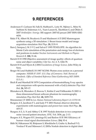References 
  65
9.REFERENCES
Andersson P, Carlsson M, Falk R, Hubbard L, Leitz W, Mjönes L, Möre H, 
Nyblom H, Söderman A L, Yuen Lasson K, Åkerblom G and Öhlén E 
2007 Strålmiljön i Sverige. SSI rapport: 2007:02 januari 2007 ISSN 0282‐
4434. 
Bakic P R, Albert M, Brzakovic D and Maidment A D 2002 Mammogram 
synthesis using a 3D simulation. I. Breast tissue model and image 
acquisition simulation Med Phys, 29, 2131‐9. 
Baro J, Sempau J, M. F‐V J and Salvat F 1995 PENELOPE: An algorithm for 
Monte Carlo simulation of the penetration and energy loss of electrons 
and positrons in matter Nuclear Instruments and Methods in Physics 
Research B, 100, 31‐46. 
Barrett H H 1990 Objective assessment of image quality: effects of quantum 
noise and object variability J Opt Soc Am A, 7, 1266‐78. 
Barrett H H and Myers K J 2004 Foundations of Image Science, John Wiley & 
Sons. 
Berger M J and Hubbell J H 1987 XCOM: Photon cross section on a personal 
computer. NBSIR 87‐3597. U.S. Dep. of Commerce. Natl. Bureau of 
Standards. Office of Standard Reference Data (Gaithersburg MD 20899. 
U.S.A.). 
Birch R and Marshall M 1979 Computation of bremsstrahlung X‐ray spectra 
and comparison with spectra measured with a Ge(Li) detector Phys Med 
Biol, 24, 505‐17. 
Bliznakova K, Bliznakov Z, Bravou V, Kolitsi Z and Pallikarakis N 2003 A 
three‐dimensional breast software phantom for mammography 
simulation Phys Med Biol, 48, 3699‐719. 
Briesmeister J F 2000 In Los Alamos National Laboratory Report LA‐13703‐M. 
Burgess A E, Jacobson F L and Judy P F 2001 Human observer detection 
experiments with mammograms and power‐law noise Med Phys, 28, 
419‐37. 
Burgess A E, Li X and Abbey C K 1997 Nodule detection in two component 
noise: toward patient structure, SPIE, Vol. 3036, pp. 2‐13. 
Burgess A E, Wagner R F, Jennings R J and Barlow H B 1981 Efficiency of 
human visual signal discrimination Science, 214, 93‐4. 
Båth M, Håkansson M, Börjesson S, Kheddache S, Grahn A, Bochud F O, 
Verdun F R and Månsson L G 2005a Nodule detection in digital chest 
 