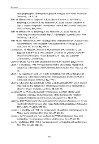 References 
radiography: part of image background acting as pure noise Radiat Prot 
Dosimetry, 114, 102‐8. 
Båth M, Håkansson M, Börjesson S, Kheddache S, Grahn A, Ruschin M, 
Tingberg A, Mattsson S and Månsson L G 2005b Nodule detection in 
digital chest radiography: introduction to the RADIUS chest trial Radiat 
Prot Dosimetry, 114, 85‐91. 
Båth M, Håkansson M, Tingberg A and Månsson L G 2005c Method of 
simulating dose reduction for digital radiographic systems Radiat Prot 
Dosimetry, 114, 253‐9. 
Båth M and Månsson L G 2007 Visual grading characteristics (VGC) analysis: a 
non‐parametric rank‐invariant statistical method for image quality 
evaluation Br J Radiol, 80, 169‐76. 
Carmichael J H, Maccia C, Moores B M, Oestmann J W, Schibilla H, Van 
Tiggelen R and Wall B 1996 European Guidelines on Quality Criteria for 
Diagnostic Radiographic Images. Report EUR 16260 EN European 
Commission, Luxembourg. 
Ceperley D and Alder B 1986 Quantum Monte Carlo Science, 231, 555‐560. 
Chan H P and Doi K 1985 Physical characteristics of scattered radiation in 
diagnostic radiology: Monte Carlo simulation studies Med Phys, 12, 152‐
65. 
Chan H P, Higashida Y and Doi K 1985 Performance of antiscatter grids in 
diagnostic radiology: experimental measurements and Monte Carlo 
simulation studies Med Phys, 12, 449‐54. 
Chawla A S, Samei E, Saunders R, Abbey C and Delong D 2007 Effect of dose 
reduction on the detection of mammographic lesions: a mathematical 
observer model analysis Med Phys, 34, 3385‐98. 
Coleman W A 1968 Mathematical verification of a certain Monte Carlo 
sampling technique and applications of the technique to ratiation 
transport problems Nuclear Science and Engineering, 32, 76‐81. 
Cristy M 1980 Mathematical phantoms representing children of various ages for use 
in estimates of internal dose. Oak Ridge National Laboratory, NUREG/CR‐
1159, ORNL/NUREG/TM‐367. 
Dance D R and Day G J 1984 The computation of scatter in mammography by 
Monte Carlo methods Phys Med Biol, 29, 237‐47. 
Dance D R, Persliden J and Alm Carlsson G 1992 Calculation of dose and 
contrast for two mammographic grids Phys Med Biol, 37, 235‐48. 
Day G J and Dance D R 1983 X‐ray transmission formula for antiscatter grids 
Phys Med Biol, 28, 1429‐33. 
  66
 