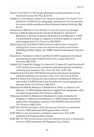 References 
Dick C E and Motz J W 1981 Image information transfer properties of x‐ray 
fluorescent screens Med Phys, 8, 337‐46. 
Dobbins J T, 3rd, Samei E, Chotas H G, Warp R J, Baydush A H, Floyd C E, Jr. 
and Ravin C E 2003 Chest radiography: optimization of X‐ray spectrum 
for cesium iodide‐amorphous silicon flat‐panel detector Radiology, 226, 
221‐30. 
Glasserman P 2003 Monte Carlo Methods in Financial Engineering, Springer. 
Hansson J, Båth M, Håkansson M, Grundin H, Bjurklint E, Orvestad P, 
Kjellström A, Boström H, Jönsson M, Jonsson K and Månsson L G 2005 
An optimisation strategy in a digital environment applied to neonatal 
chest imaging Radiat Prot Dosimetry, 114, 278‐85. 
Hart D, Jones D G and Wall B 1994 Estimation of effective dose in diagnostic 
radiology from entrance surface dose and dose‐area product measurments. 
NRPB Report R262 Chilton, UK: NRBP National Radiological Protection 
Board. 
Hoeschen C, Tischenko O, Buhr E and Illers H 2005 Comparison of technical 
and anatomical noise in digital thorax X‐ray images Radiat Prot 
Dosimetry, 114, 75‐80. 
Hubbell J H, Veigele W J, Briggs E A, Brown R T, Cromer D T and Howerton R 
J 1975 Atomic form factors, incoherent scattering functions and photon 
scattering cross sections J. Phys. Chem. Ref. Data., 4, 471‐538. 
Hubbell J H and Överbö I 1979 Relativistic atomic form factors and photon 
coherent scattering cross sections J. Phys. Chem. Ref. Data, 8, 69‐105. 
Hunt R A, Dance D R, Pachoud M, Alm Carlsson G, Sandborg M, Ullman G 
and Verdun F R 2005 Monte Carlo simulation of a mammographic test 
phantom Radiat Prot Dosimetry, 114, 432‐5. 
Håkansson M, Båth M, Börjesson S, Kheddache S, Flinck A, Ullman G and 
Månsson L G 2005a Nodule detection in digital chest radiography: effect 
of nodule location Radiat Prot Dosimetry, 114, 92‐6. 
Håkansson M, Båth M, Börjesson S, Kheddache S, Grahn A, Ruschin M, 
Tingberg A, Mattsson S and Månsson L G 2005b Nodule detection in 
digital chest radiography: summary of the RADIUS chest trial Radiat 
Prot Dosimetry, 114, 114‐20. 
ICRP 1991 1990 Recomendations of the International Commision on Radiological 
Protection. ICRP publication 60 Pergamon Press, Oxford. 
ICRP 2005 Low‐dose Extrapolation of Radiation related Cancer Risk. ICRP 
publication 99 Pergamon Press, Oxford. 
ICRP 2007 The 2007 Recomendations of the International Commision on Radiological 
Protection. ICRP publication 103 Pergamon Press, Oxford. 
  67
 