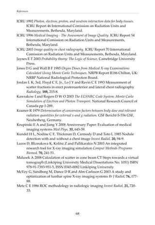References 
ICRU 1992 Photon, electron, proton, and neutron interaction data for body tissues. 
ICRU Report 46 International Comission on Radiation Units and 
Measurements, Bethesda, Maryland. 
ICRU 1996 Medical Imaging ‐ The Assessment of Image Quality. ICRU Report 54 
International Comission on Radiation Units and Measurements, 
Bethesda, Maryland. 
ICRU 2003 Image quality in chest radiography. ICRU Report 70 International 
Comission on Radiation Units and Measurements, Bethesda, Maryland. 
Jaynes E T 2003 Probability theory: The Logic of Science, Camebridge University 
Press. 
Jones D G and Wall B F 1985 Organ Doses from Medical X‐ray Examinations 
Calculated Using Monte Carlo Techniques. NRPB Report R186 Chilton, UK: 
NRBP National Radiological Protection Board. 
Jordan L K, 3rd, Floyd C E, Jr., Lo J Y and Ravin C E 1993 Measurement of 
scatter fractions in erect posteroanterior and lateral chest radiography 
Radiology, 188, 215‐8. 
Kawrakow I and Rogers D W O 2003 The EGSNRC Code System: Monte Carlo 
Simulation of Electron and Photon Transport. National Research Council of 
Canada pp 1‐289. 
Kramer R 1979 Determination of conversion factors between body dose and relevant 
radiation quantities for external x‐and g radiation. GSF Bericht‐S‐556 GSF, 
Neuherberg, Germany. 
Krupinski E A and Jiang Y 2008 Anniversary Paper: Evaluation of medical 
imaging systems Med Phys, 35, 645‐59. 
Kundel H L, Nodine C F, Thickman D, Carmody D and Toto L 1985 Nodule 
detection with and without a chest image Invest Radiol, 20, 94‐9. 
Lazos D, Bliznakova K, Kolitsi Z and Pallikarakis N 2003 An integrated 
research tool for X‐ray imaging simulation Comput Methods Programs 
Biomed, 70, 241‐51. 
Malusek A 2008 Calculation of scatter in cone beam CT Steps towards a virtual 
tomograph (Linköping University Medical Dissertations No. 1051) ISBN 
978‐91‐7393‐951‐5, ISSN 0345‐0082 Linköping University 
McVey G, Sandborg M, Dance D R and Alm Carlsson G 2003 A study and 
optimization of lumbar spine X‐ray imaging systems Br J Radiol, 76, 177‐
88. 
Metz C E 1986 ROC methodology in radiologic imaging Invest Radiol, 21, 720‐
33. 
  68
 