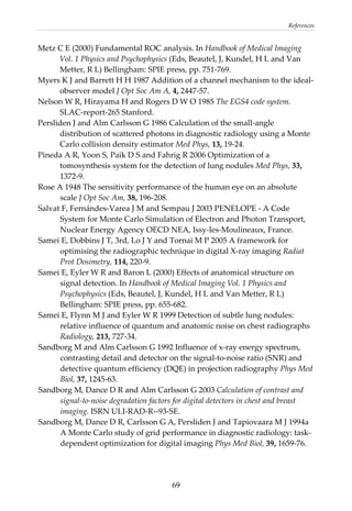 References 
Metz C E (2000) Fundamental ROC analysis. In Handbook of Medical Imaging 
Vol. 1 Physics and Psychophysics (Eds, Beautel, J, Kundel, H L and Van 
Metter, R L) Bellingham: SPIE press, pp. 751‐769. 
Myers K J and Barrett H H 1987 Addition of a channel mechanism to the ideal‐
observer model J Opt Soc Am A, 4, 2447‐57. 
Nelson W R, Hirayama H and Rogers D W O 1985 The EGS4 code system. 
SLAC‐report‐265 Stanford. 
Persliden J and Alm Carlsson G 1986 Calculation of the small‐angle 
distribution of scattered photons in diagnostic radiology using a Monte 
Carlo collision density estimator Med Phys, 13, 19‐24. 
Pineda A R, Yoon S, Paik D S and Fahrig R 2006 Optimization of a 
tomosynthesis system for the detection of lung nodules Med Phys, 33, 
1372‐9. 
Rose A 1948 The sensitivity performance of the human eye on an absolute 
scale J Opt Soc Am, 38, 196‐208. 
Salvat F, Fernándes‐Varea J M and Sempau J 2003 PENELOPE ‐ A Code 
System for Monte Carlo Simulation of Electron and Photon Transport, 
Nuclear Energy Agency OECD NEA, Issy‐les‐Moulineaux, France. 
Samei E, Dobbins J T, 3rd, Lo J Y and Tornai M P 2005 A framework for 
optimising the radiographic technique in digital X‐ray imaging Radiat 
Prot Dosimetry, 114, 220‐9. 
Samei E, Eyler W R and Baron L (2000) Effects of anatomical structure on 
signal detection. In Handbook of Medical Imaging Vol. 1 Physics and 
Psychophysics (Eds, Beautel, J, Kundel, H L and Van Metter, R L) 
Bellingham: SPIE press, pp. 655‐682. 
Samei E, Flynn M J and Eyler W R 1999 Detection of subtle lung nodules: 
relative influence of quantum and anatomic noise on chest radiographs 
Radiology, 213, 727‐34. 
Sandborg M and Alm Carlsson G 1992 Influence of x‐ray energy spectrum, 
contrasting detail and detector on the signal‐to‐noise ratio (SNR) and 
detective quantum efficiency (DQE) in projection radiography Phys Med 
Biol, 37, 1245‐63. 
Sandborg M, Dance D R and Alm Carlsson G 2003 Calculation of contrast and 
signal‐to‐noise degradation factors for digital detectors in chest and breast 
imaging. ISRN ULI‐RAD‐R‐‐93‐SE. 
Sandborg M, Dance D R, Carlsson G A, Persliden J and Tapiovaara M J 1994a 
A Monte Carlo study of grid performance in diagnostic radiology: task‐
dependent optimization for digital imaging Phys Med Biol, 39, 1659‐76. 
  69
 