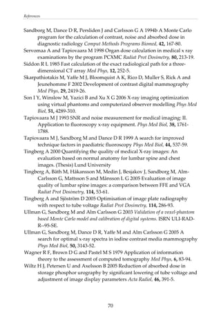 References 
Sandborg M, Dance D R, Persliden J and Carlsson G A 1994b A Monte Carlo 
program for the calculation of contrast, noise and absorbed dose in 
diagnostic radiology Comput Methods Programs Biomed, 42, 167‐80. 
Servomaa A and Tapiovaara M 1998 Organ dose calculation in medical x ray 
examinations by the program PCXMC Radiat Prot Dosimetry, 80, 213‐19. 
Siddon R L 1985 Fast calculation of the exact radiological path for a three‐
dimensional CT array Med Phys, 12, 252‐5. 
Skarpathiotakis M, Yaffe M J, Bloomquist A K, Rico D, Muller S, Rick A and 
Jeunehomme F 2002 Development of contrast digital mammography 
Med Phys, 29, 2419‐26. 
Son I Y, Winslow M, Yazici B and Xu X G 2006 X‐ray imaging optimization 
using virtual phantoms and computerized observer modelling Phys Med 
Biol, 51, 4289‐310. 
Tapiovaara M J 1993 SNR and noise measurement for medical imaging: II. 
Application to fluoroscopy x‐ray equipment. Phys Med Biol, 38, 1761‐
1788. 
Tapiovaara M J, Sandborg M and Dance D R 1999 A search for improved 
technique factors in paediatric fluoroscopy Phys Med Biol, 44, 537‐59. 
Tingberg A 2000 Quantifying the quality of medical X‐ray images: An 
evaluation based on normal anatomy for lumbar spine and chest 
images. (Thesis) Lund University 
Tingberg A, Båth M, Håkansson M, Medin J, Besjakov J, Sandborg M, Alm‐
Carlsson G, Mattsson S and Månsson L G 2005 Evaluation of image 
quality of lumbar spine images: a comparison between FFE and VGA 
Radiat Prot Dosimetry, 114, 53‐61. 
Tingberg A and Sjöström D 2005 Optimisation of image plate radiography 
with respect to tube voltage Radiat Prot Dosimetry, 114, 286‐93. 
Ullman G, Sandborg M and Alm Carlsson G 2003 Validation of a voxel‐phantom 
based Monte Carlo model and calibration of digital systems. ISRN ULI‐RAD‐
R‐‐95‐SE. 
Ullman G, Sandborg M, Dance D R, Yaffe M and Alm Carlsson G 2005 A 
search for optimal x‐ray spectra in iodine contrast media mammography 
Phys Med Biol, 50, 3143‐52. 
Wagner R F, Brown D G and Pastel M S 1979 Application of information 
theory to the assessment of computed tomography Med Phys, 6, 83‐94. 
Wiltz H J, Petersen U and Axelsson B 2005 Reduction of absorbed dose in 
storage phosphor urography by significant lowering of tube voltage and 
adjustment of image display parameters Acta Radiol, 46, 391‐5. 
  70
 
