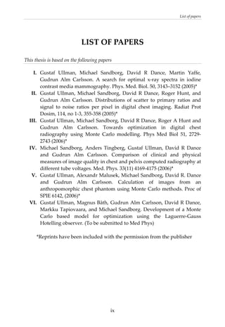 List of papers 
  ix
LIST OF PAPERS 
This thesis is based on the following papers 
   
I.  Gustaf  Ullman,  Michael  Sandborg,  David  R  Dance,  Martin  Yaffe, 
Gudrun  Alm  Carlsson.  A  search  for  optimal  x‐ray  spectra  in  iodine 
contrast media mammography. Phys. Med. Biol. 50, 3143–3152 (2005)*  
II.  Gustaf  Ullman,  Michael  Sandborg,  David  R  Dance,  Roger  Hunt,  and 
Gudrun  Alm  Carlsson.  Distributions  of  scatter  to  primary  ratios  and 
signal  to  noise  ratios  per  pixel  in  digital  chest  imaging.  Radiat  Prot 
Dosim, 114, no 1‐3, 355‐358 (2005)*  
III.  Gustaf Ullman, Michael Sandborg, David R Dance, Roger A Hunt and 
Gudrun  Alm  Carlsson.  Towards  optimization  in  digital  chest 
radiography  using  Monte  Carlo  modelling.  Phys  Med  Biol  51,  2729‐
2743 (2006)*  
IV.  Michael  Sandborg,  Anders  Tingberg,  Gustaf  Ullman,  David  R  Dance 
and  Gudrun  Alm  Carlsson.  Comparison  of  clinical  and  physical 
measures of image quality in chest and pelvis computed radiography at 
different tube voltages. Med. Phys. 33(11) 4169‐4175 (2006)*  
V.  Gustaf Ullman, Alexandr Malusek, Michael Sandborg, David R. Dance 
and  Gudrun  Alm  Carlsson.  Calculation  of  images  from  an 
anthropomorphic chest phantom using Monte Carlo methods. Proc of 
SPIE 6142, (2006)*  
VI.  Gustaf Ullman, Magnus Båth, Gudrun Alm Carlsson, David R Dance, 
Markku Tapiovaara, and Michael Sandborg. Development of a Monte 
Carlo  based  model  for  optimization  using  the  Laguerre‐Gauss 
Hotelling observer. (To be submitted to Med Phys) 
 
*Reprints have been included with the permission from the publisher 
 