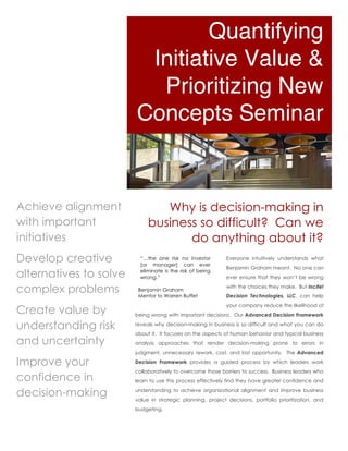 Quantifying
                         Initiative Value &
                          Prioritizing New
                        Concepts Seminar


Achieve alignment               Why is decision-making in
with important               business so difficult? Can we
initiatives                         do anything about it?
Develop creative          “…the one risk no investor
                          [or manager] can ever
                                                             Everyone intuitively understands what
                                                             Benjamin Graham meant. No one can
alternatives to solve     eliminate is the risk of being
                          wrong.”                            ever ensure that they won’t be wrong

complex problems         Benjamin Graham
                         Mentor to Warren Buffet
                                                             with the choices they make. But Incite!
                                                             Decision Technologies, LLC, can help
                                                             your company reduce the likelihood of
Create value by         being wrong with important decisions. Our Advanced Decision Framework

understanding risk      reveals why decision-making in business is so difficult and what you can do
                        about it. It focuses on the aspects of human behavior and typical business
and uncertainty         analysis approaches that render decision-making prone to errors in
                        judgment, unnecessary rework, cost, and lost opportunity. The Advanced

Improve your            Decision Framework provides a guided process by which leaders work
                        collaboratively to overcome those barriers to success. Business leaders who
confidence in           learn to use this process effectively find they have greater confidence and

decision-making         understanding to achieve organizational alignment and improve business
                        value in strategic planning, project decisions, portfolio prioritization, and
                        budgeting.
 