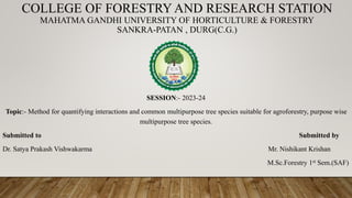 COLLEGE OF FORESTRY AND RESEARCH STATION
MAHATMA GANDHI UNIVERSITY OF HORTICULTURE & FORESTRY
SANKRA-PATAN , DURG(C.G.)
SESSION:- 2023-24
Topic:- Method for quantifying interactions and common multipurpose tree species suitable for agroforestry, purpose wise
multipurpose tree species.
Submitted to Submitted by
Dr. Satya Prakash Vishwakarma Mr. Nishikant Krishan
M.Sc.Forestry 1st Sem.(SAF)
 