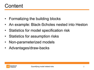 Content

• Formalizing the building blocks
• An example: Black-Scholes nested into Heston
• Statistics for model specification risk
• Statistics for assumption risks
• Non-parameterized models
• Advantages/draw-backs



                Quantifying model related risks   2
 