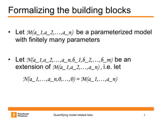 Formalizing the building blocks

• Let M(a_1,a_2,…,a_n) be a parameterized model
  with finitely many parameters


• Let N(a_1,a_2,…,a_n,b_1,b_2,…,b_m) be an
  extension of M(a_1,a_2,…,a_n) , i.e. let
     N(a_1,…,a_n,0,…,0) = M(a_1,…,a_n)




               Quantifying model related risks   3
 