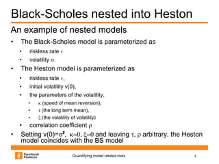 Black-Scholes nested into Heston
An example of nested models
•   The Black-Scholes model is parameterized as
    •   riskless rate r
    •   volatility s.
•   The Heston model is parameterized as
    •   riskless rate r ,
    •   initial volatility v(0),
    •   the parameters of the volatility,
        •   k (speed of mean reversion),
        •   t (the long term mean),
        •   x (the volatility of volatility)
    •   correlation coefficient r
•   Setting v(0)=s², k=0, x=0 and leaving t, r arbitrary, the Heston
    model coincides with the BS model

                              Quantifying model related risks    4
 