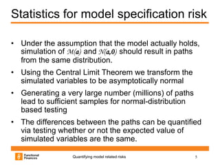 Statistics for model specification risk

• Under the assumption that the model actually holds,
  simulation of M(a) and N(a,0) should result in paths
  from the same distribution.
• Using the Central Limit Theorem we transform the
  simulated variables to be asymptotically normal
• Generating a very large number (millions) of paths
  lead to sufficient samples for normal-distribution
  based testing
• The differences between the paths can be quantified
  via testing whether or not the expected value of
  simulated variables are the same.

                 Quantifying model related risks       5
 