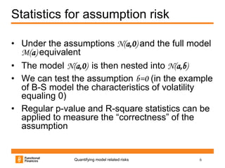 Statistics for assumption risk

• Under the assumptions N(a,0) and the full model
  M(a) equivalent
• The model N(a,0) is then nested into N(a,b)
• We can test the assumption b=0 (in the example
  of B-S model the characteristics of volatility
  equaling 0)
• Regular p-value and R-square statistics can be
  applied to measure the “correctness” of the
  assumption


               Quantifying model related risks   6
 